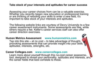 Take stock of your interests and aptitudes for career success

   Assessing your career choices from can be a valuable exercise.
   Whether you recently began new education or professional training
   or are thinking of retooling your skills to enter a new field, it's
   important to take stock of your interests and aptitudes.

   The following website links are courtesy of Devry University to a few
   career assessment instruments. Some assessments are free, while
   others require a fee. Keller's career services staff can also offer
   career direction exercises.

Human Metrics Assessment www.humanmetrics.com
  Tap into this site – at no cost – to take advantage of thought-
  provoking assessments that can provide insight into your skills,
  aptitudes, interests, strengths, etc.

Career Colleges.com www.careercolleges.com
  Learn more about yourself through this no-cost career assessment
  tool, designed to reveal your personality, aptitudes and interests, and
  the career fields that best correlate to these.
 