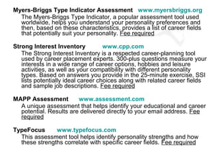 Myers-Briggs Type Indicator Assessment www.myersbriggs.org
  The Myers-Briggs Type Indicator, a popular assessment tool used
  worldwide, helps you understand your personality preferences and
  then, based on these characteristics, provides a list of career fields
  that potentially suit your personality. Fee required

Strong Interest Inventory           www.cpp.com
   The Strong Interest Inventory is a respected career-planning tool
   used by career placement experts. 300-plus questions measure your
   interests in a wide range of career options, hobbies and leisure
   activities, as well as your compatibility with different personality
   types. Based on answers you provide in the 25-minute exercise, SSI
   lists potentially ideal career choices along with related career fields
   and sample job descriptions. Fee required

MAPP Assessment         www.assessment.com
  A unique assessment that helps identify your educational and career
  potential. Results are delivered directly to your email address. Fee
  required

TypeFocus      www.typefocus.com
  This assessment tool helps identify personality strengths and how
  these strengths correlate with specific career fields. Fee required
 