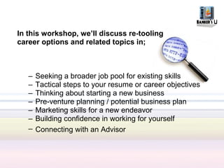 In this workshop, we’ll discuss re-tooling
career options and related topics in;



   –   Seeking a broader job pool for existing skills
   –   Tactical steps to your resume or career objectives
   –   Thinking about starting a new business
   –   Pre-venture planning / potential business plan
   –   Marketing skills for a new endeavor
   –   Building confidence in working for yourself
   –   Connecting with an Advisor
 