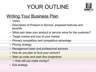 YOUR OUTLINE
Writing Your Business Plan
 – Vision
 – Description of Product or Service, proposed features and
   benefits
 – What pain does your product or service solve for the customer?
 – Target market and size of your market
 – Primary competition and competitive advantage
 – Pricing strategy
 – Management team and professional advisors
 – How do you plan to fund your venture?
 – Start up costs and cash flow projections
   o How will you make money?
 – Exit strategy
 