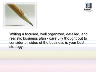 Writing a focused, well organized, detailed, and
realistic business plan - carefully thought out to
consider all sides of the business is your best
strategy.
 