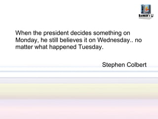 When the president decides something on
Monday, he still believes it on Wednesday.. no
matter what happened Tuesday.

                               Stephen Colbert
 