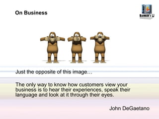 On Business




Just the opposite of this image…

The only way to know how customers view your
business is to hear their experiences, speak their
language and look at it through their eyes.

                                        John DeGaetano
 