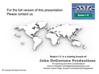 For the full version of this presentation
   Please contact us




                                       Banker’s U is a training branch of:
                                John DeGaetano Productions
                                           For licensing and other considerations
                                    Visit our Website: johndegaetanoproductions.com
                                 Amazon Author Page: amazon.com/author/johndegaetano
Copyright All Rights Reserved
 