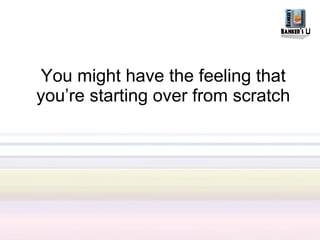 You might have the feeling that
you’re starting over from scratch
 