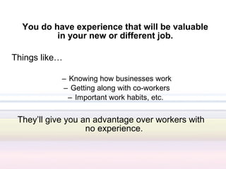 You do have experience that will be valuable
          in your new or different job.

Things like…

            – Knowing how businesses work
            – Getting along with co-workers
              – Important work habits, etc.


 They’ll give you an advantage over workers with
                   no experience.
 