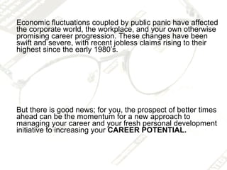 Economic fluctuations coupled by public panic have affected
the corporate world, the workplace, and your own otherwise
promising career progression. These changes have been
swift and severe, with recent jobless claims rising to their
highest since the early 1980’s.




But there is good news; for you, the prospect of better times
ahead can be the momentum for a new approach to
managing your career and your fresh personal development
initiative to increasing your CAREER POTENTIAL.
 
