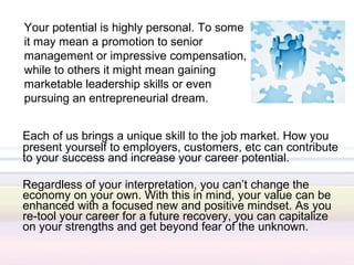 Your potential is highly personal. To some
it may mean a promotion to senior
management or impressive compensation,
while to others it might mean gaining
marketable leadership skills or even
pursuing an entrepreneurial dream.


Each of us brings a unique skill to the job market. How you
present yourself to employers, customers, etc can contribute
to your success and increase your career potential.

Regardless of your interpretation, you can’t change the
economy on your own. With this in mind, your value can be
enhanced with a focused new and positive mindset. As you
re-tool your career for a future recovery, you can capitalize
on your strengths and get beyond fear of the unknown.
 
