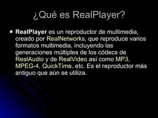 ¿Qué es RealPlayer? RealPlayer  es un reproductor de multimedia, creado por  RealNetworks , que reproduce varios formatos multimedia, incluyendo las generaciones múltiples de los códecs de  RealAudio  y de  RealVideo  así como  MP3 ,  MPEG-4 ,  QuickTime , etc. Es el reproductor más antiguo que aún se utiliza. 