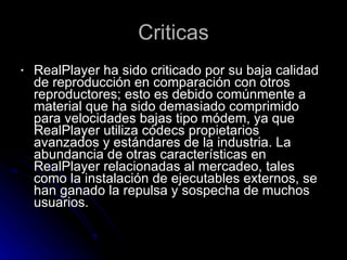 Criticas RealPlayer ha sido criticado por su baja calidad de reproducción en comparación con otros reproductores; esto es debido comúnmente a material que ha sido demasiado comprimido para velocidades bajas tipo módem, ya que RealPlayer utiliza códecs propietarios avanzados y estándares de la industria. La abundancia de otras características en RealPlayer relacionadas al mercadeo, tales como la instalación de ejecutables externos, se han ganado la repulsa y sospecha de muchos usuarios.  