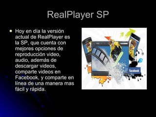 RealPlayer SP Hoy en día la versión actual de RealPlayer es la SP, que cuenta con mejores opciones de reproducción video, audio, además de descargar videos, comparte videos en Facebook, y comparte en línea de una manera mas fácil y rápida. 