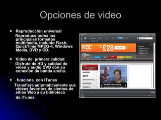 Opciones de video Reproducción universal  Reproduce todos los principales formatos multimedia, incluido Flash, QuickTime MPEG-4, Windows Media, DVD y CD.  Video de  primera calidad Disfrute de HD y calidad de video y audio DVD con su conexión de banda ancha. funciona  con iTunes  Transfiera automáticamente sus videos favoritos de cientos de sitios Web a su biblioteca de iTunes.   