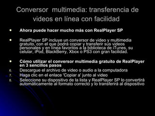 Conversor  multimedia: transferencia de videos en línea con facilidad   Ahora puede hacer mucho más con RealPlayer SP RealPlayer SP incluye un conversor de video y multimedia gratuito, con el que podrá copiar y transferir sus videos personales y en línea favoritos a la biblioteca de iTunes, su celular, iPod, BlackBerry, Xbox o PS3 con gran facilidad. Cómo utilizar el conversor multimedia gratuito de RealPlayer en 3 sencillos pasos Descargue el archivo de video o audio a la computadora  Haga clic en el enlace 'Copiar a' junto al video  Seleccione su dispositivo de la lista y RealPlayer SP lo convertirá automáticamente al formato correcto y lo transferirá al dispositivo  