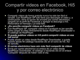 Compartir videos en Facebook, Hi5 y por correo electrónico Compartir videos de forma gratuita nunca ha sido tan fácil ni versátil. Con RealPlayer SP solo tiene que descargar el video y, a continuación, tiene la opción de enviarlo por correo electrónico, cargarlo en el perfil de Facebook o agregar la descarga a hi5. Personalice el mensaje y ya está listo. ¿Es sencillo compartir videos en Facebook? Con RealPlayer SP, compartir videos en Facebook es tan sencillo como cargar el video directamente desde RealPlayer Downloader o el catálogo de RealPlayer. Si puede publicar vídeos en hi5 podrá compartir videos en esa red social Puede añadir un video desde RealPlayer Downloader, o puede hacerlo desde Mi catálogo haciendo clic en el icono de hi5. Así de sencillo. El correo electrónico hace aún más fácil compartir de videos Envíe por correo electrónico un enlace de un video desde RealPlayer Downloader, el catálogo o haciendo clic en el enlace 'Compartir' después de haber visto el clip. 