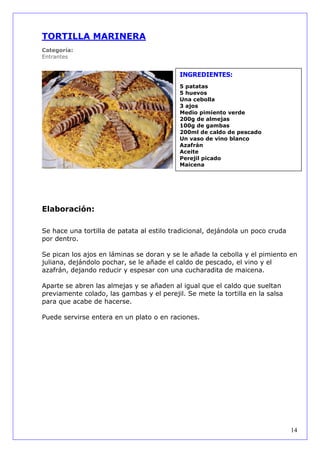 TORTILLA MARINERA
Categoría:
Entrantes


                                           INGREDIENTES:
                                           5 patatas
                                           5 huevos
                                           Una cebolla
                                           3 ajos
                                           Medio pimiento verde
                                           200g de almejas
                                           100g de gambas
                                           200ml de caldo de pescado
                                           Un vaso de vino blanco
                                           Azafrán
                                           Aceite
                                           Perejil picado
                                           Maicena




Elaboración:

Se hace una tortilla de patata al estilo tradicional, dejándola un poco cruda
por dentro.

Se pican los ajos en láminas se doran y se le añade la cebolla y el pimiento en
juliana, dejándolo pochar, se le añade el caldo de pescado, el vino y el
azafrán, dejando reducir y espesar con una cucharadita de maicena.

Aparte se abren las almejas y se añaden al igual que el caldo que sueltan
previamente colado, las gambas y el perejil. Se mete la tortilla en la salsa
para que acabe de hacerse.

Puede servirse entera en un plato o en raciones.




                                                                                14
 
