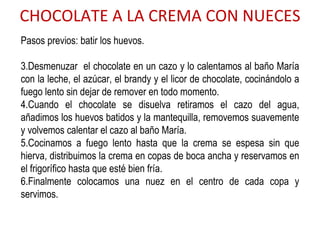 CHOCOLATE A LA CREMA CON NUECES Pasos previos: batir los huevos. Desmenuzar  el chocolate en un cazo y lo calentamos al baño María con la leche, el azúcar, el brandy y el licor de chocolate, cocinándolo a fuego lento sin dejar de remover en todo momento. Cuando el chocolate se disuelva retiramos el cazo del agua, añadimos los huevos batidos y la mantequilla, removemos suavemente y volvemos calentar el cazo al baño María. Cocinamos a fuego lento hasta que la crema se espesa sin que hierva, distribuimos la crema en copas de boca ancha y reservamos en el frigorífico hasta que esté bien fría. Finalmente colocamos una nuez en el centro de cada copa y servimos.  