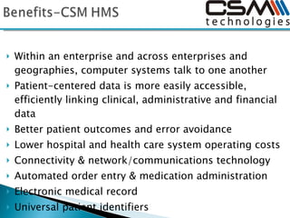 Within an enterprise and across enterprises and geographies, computer systems talk to one another Patient-centered data is more easily accessible, efficiently linking clinical, administrative and financial data Better patient outcomes and error avoidance Lower hospital and health care system operating costs Connectivity & network/communications technology Automated order entry & medication administration Electronic medical record Universal patient identifiers Claims processing/transaction standards to facilitate information flow between trading partners Standardization of technology-related nomenclature 