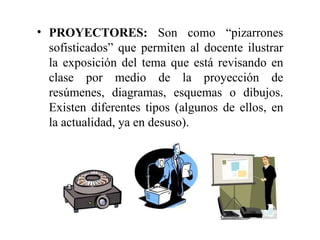 PROYECTORES:  Son como “pizarrones sofisticados” que permiten al docente ilustrar la exposición del tema que está revisando en clase por medio de la proyección de resúmenes, diagramas, esquemas o dibujos. Existen diferentes tipos (algunos de ellos, en la actualidad, ya en desuso). 