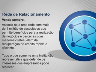 Rede de RelacionamentoVenda sempre.Associa-se a uma rede com mais de 1 milhão de associados que permite benefícios para a realização de negócios e parcerias com menores custos, além da recuperação de crédito rápida e eficiente.Tudo o que somente uma instituição representativa que defende os interesses dos empresários pode oferecer.