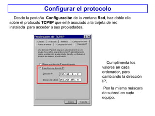 Configurar el protocolo Desde la pestaña  Configuración  de la ventana  Red , haz doble clic sobre el protocolo  TCP/IP  que esté asociado a la tarjeta de red instalada  para acceder a sus propiedades .  Cumplimenta los valores en cada ordenador, pero cambiando la dirección IP. Pon la misma máscara de subred en cada equipo. 