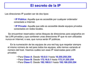 El secreto de la IP Las direcciones IP pueden ser de dos tipos:  IP Pública : Aquella que es accesible por cualquier ordenador conectado a Internet. IP Privada : Aquella que sólo es accesible desde equipos privados conectados en redes locales. Se encuentran reservados varios bloques de direcciones para asignarlos en las LAN privadas y que contienen unas direcciones IP que no son utilizadas nunca en Internet, o sea, que nunca serán IP públicas. En la numeración de los equipos de una red hay que respetar siempre el mismo número de red para todos los equipos, sólo iremos variando el número del host. Veamos cuáles son esas IP reservadas para LAN privadas: Para  Clase A : Desde  10.0.0.1  hasta  10.255.255.254   Para  Clase B : Desde  172.16.0.1  hasta  172.31.255.254 Para  Clase C : Desde  192.168.0.1  hasta  192.168.255.254 