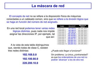 La máscara de red El concepto de red  no se refiere a la disposición física de máquinas conectadas a un cableado común, sino que  se refiere a la división lógica que se haga en función del número de red asignado . En una red local  podemos tener varias redes lógicas distintas , pues nada nos impide asignar las direcciones IP, por ejemplo, tal que así: A la vista de esta tabla distinguimos que, siendo todas de clase C, existen tres redes distintas: 192.168.0.0 192.100.80.0 220.200.10.0 ¿Puede esto llegar a funcionar? Sin problema. La única ¿contrariedad? es que  los ordenadores de una red no podrán ‘alcanzar’ a los de otra red . 