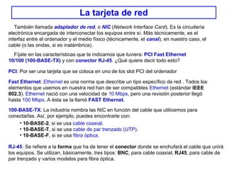 La tarjeta de red También llamada  adaptador de red , o  NIC  ( Network Interface Card ). Es la circuitería electrónica encargada de interconectar los equipos entre sí. Más técnicamente, es el interfaz entre el ordenador y el medio físico (técnicamente, el  canal ), en nuestro caso, el cable (o las ondas, si es inalámbrica). Fíjate en las características que te indicamos que tuviera:  PCI Fast Ethernet 10/100 (100-BASE-TX)  y con  conector   RJ-45 . ¿Qué quiere decir todo esto? PCI : Por ser una tarjeta que se coloca en uno de los slot PCI del ordenador Fast Ethernet :  Ethernet  es una norma que describe un tipo específico de red  . Todos  los elementos que usemos en nuestra red han de ser compatibles  Ethernet  (estándar  IEEE 802.3 ).   Ethernet  nació con una velocidad de  10 Mbps , pero una revisión posterior llegó hasta  100 Mbps . A ésta se la llamó  FAST Ethernet . 100-BASE-TX :  La industria nombra las NIC en función del cable que utilicemos para conectarlas. Así, por ejemplo, puedes encontrarte con: 10-BASE-2 , si se usa  cable coaxial . 10-BASE-T , si se usa  cable de par trenzado (UTP) . 10-BASE-F , si se usa  fibra óptica . RJ-45 : Se refiere a la  forma  que ha de tener el  conector  donde se enchufará el cable que unirá los equipos. Se utilizan, básicamente, tres tipos:  BNC , para cable coaxial;  RJ45 , para cable de par trenzado y varios modelos para fibra óptica. 