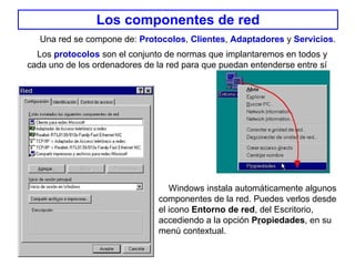 Los componentes de red Los  protocolos  son el conjunto de normas que implantaremos en todos y cada uno de los ordenadores de la red para que puedan entenderse entre sí   Windows instala automáticamente algunos componentes de la red. Puedes verlos desde el icono  Entorno de red , del Escritorio,  accediendo a la opción  P r opiedades , en su menú contextual.  Una red se compone de:  Protocolos ,  Clientes ,  Adaptadores  y  Servicios . 