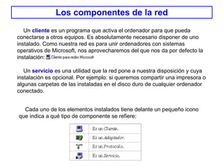 Los componentes de la red Un  servicio  es una utilidad que la red pone a nuestra disposición y cuya instalación es opcional. Por ejemplo: si queremos compartir una impresora o algunas carpetas de las instaladas en el disco duro de cualquier ordenador  conectado.  Cada uno de los elementos instalados tiene delante un pequeño icono que indica a qué tipo de componente se refiere: Un  cliente  es un programa que activa el ordenador para que pueda conectarse a otros equipos. Es absolutamente necesario disponer de uno instalado. Como nuestra red es para unir ordenadores con sistemas operativos de Microsoft, nos aprovecharemos del que nos da por defecto la instalación: 