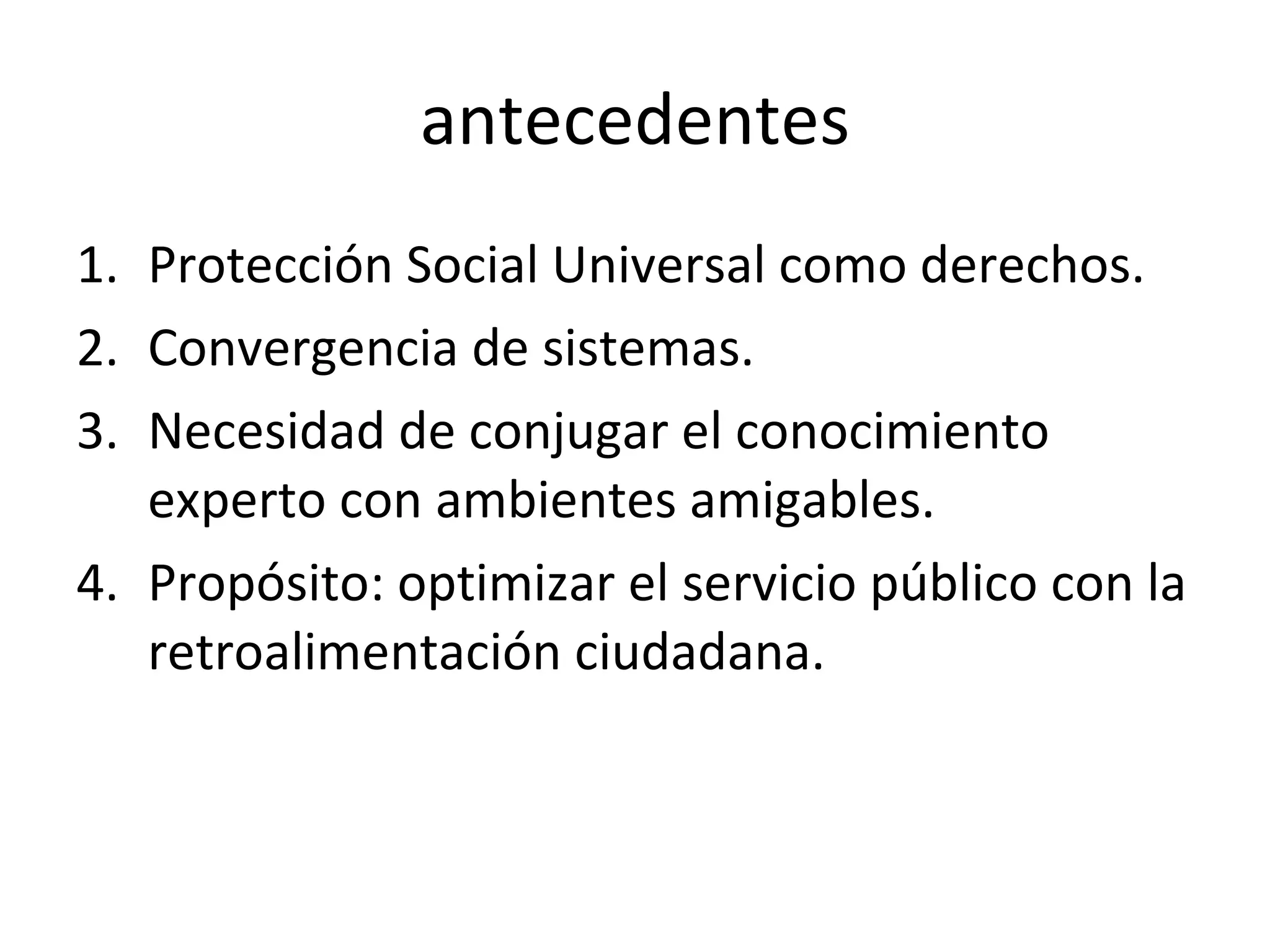 antecedentes Protección Social Universal como derechos. Convergencia de sistemas. Necesidad de conjugar el conocimiento experto con ambientes amigables. Propósito: optimizar el servicio público con la retroalimentación ciudadana.