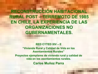 RECONSTRUCCIÓN HABITACIONAL RURAL POST – TERREMOTO DE 1985 EN CHILE, LA EXPERIENCIA DE LAS ORGANIZACIONES NO GUBERNAMENTALES. RED CYTED XIV – E “ Vivienda Rural y Calidad de Vida en los Asentamientos Rurales” Proyectos ejemplares de vivienda rural y calidad de vida en los asentamientos rurales. Carlos Muñoz Parra 