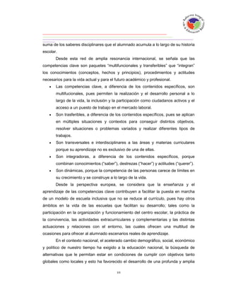 suma de los saberes disciplinares que el alumnado acumula a lo largo de su historia
escolar.
       Desde esta red de amplia resonancia internacional, se señala que las
competencias clave son paquetes “multifuncionales y transferibles” que “integran”
los conocimientos (conceptos, hechos y principios), procedimientos y actitudes
necesarios para la vida actual y para el futuro académico y profesional.
      Las competencias clave, a diferencia de los contenidos específicos, son
       multifucionales, pues permiten la realización y el desarrollo personal a lo
       largo de la vida, la inclusión y la participación como ciudadanos activos y el
       acceso a un puesto de trabajo en el mercado laboral.
      Son trasferibles, a diferencia de los contenidos específicos, pues se aplican
       en múltiples situaciones y contextos para conseguir distintos objetivos,
       resolver situaciones o problemas variados y realizar diferentes tipos de
       trabajos.
      Son transversales e interdisciplinares a las áreas y materias curriculares
       porque su aprendizaje no es exclusivo de una de ellas.
      Son integradoras, a diferencia de los contenidos específicos, porque
       combinan conocimientos (“saber”), destrezas (“hacer”) y actitudes (“querer”).
      Son dinámicas, porque la competencia de las personas carece de límites en
       su crecimiento y se construye a lo largo de la vida.
       Desde la perspectiva europea, se considera que la enseñanza y el
aprendizaje de las competencias clave contribuyen a facilitar la puesta en marcha
de un modelo de escuela inclusiva que no se reduce al currículo, pues hay otros
ámbitos en la vida de las escuelas que facilitan su desarrollo; tales como la
participación en la organización y funcionamiento del centro escolar, la práctica de
la convivencia, las actividades extracurriculares y complementarias y las distintas
actuaciones y relaciones con el entorno, las cuales ofrecen una multitud de
ocasiones para ofrecer al alumnado escenarios reales de aprendizaje.
       En el contexto nacional, el acelerado cambio demográfico, social, económico
y político de nuestro tiempo ha exigido a la educación nacional, la búsqueda de
alternativas que le permitan estar en condiciones de cumplir con objetivos tanto
globales como locales y esto ha favorecido el desarrollo de una profunda y amplia
 