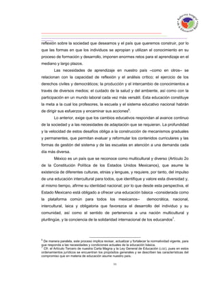 reflexión sobre la sociedad que deseamos y el país que queremos construir, por lo
que las formas en que los individuos se apropian y utilizan el conocimiento en su
proceso de formación y desarrollo, imponen enormes retos para el aprendizaje en el
mediano y largo plazos.
         Las necesidades de aprendizaje en nuestro país –como en otros– se
relacionan con la capacidad de reflexión y el análisis crítico; el ejercicio de los
derechos civiles y democráticos; la producción y el intercambio de conocimientos a
través de diversos medios; el cuidado de la salud y del ambiente, así como con la
participación en un mundo laboral cada vez más versátil. Esta educación constituye
la meta a la cual los profesores, la escuela y el sistema educativo nacional habrán
de dirigir sus esfuerzos y encaminar sus acciones6.
         Lo anterior, exige que los cambios educativos respondan al avance continuo
de la sociedad y a las necesidades de adaptación que se requieran. La profundidad
y la velocidad de estos desafíos obliga a la construcción de mecanismos graduales
y permanentes, que permitan evaluar y reformular los contenidos curriculares y las
formas de gestión del sistema y de las escuelas en atención a una demanda cada
día más diversa.
         México es un país que se reconoce como multicultural y diverso (Artículo 2o
de la Constitución Política de los Estados Unidos Mexicanos), que asume la
existencia de diferentes culturas, etnias y lenguas, y requiere, por tanto, del impulso
de una educación intercultural para todos, que identifique y valore esta diversidad y,
al mismo tiempo, afirme su identidad nacional; por lo que desde esta perspectiva, el
Estado Mexicano está obligado a ofrecer una educación básica –considerada como
la plataforma común para todos los mexicanos–                              democrática, nacional,
intercultural, laica y obligatoria que favorezca el desarrollo del individuo y su
comunidad, así como el sentido de pertenencia a una nación multicultural y
plurilingüe, y la conciencia de la solidaridad internacional de los educandos7.



6
  De manera paralela, este proceso implica revisar, actualizar y fortalecer la normatividad vigente, para
que responda a las necesidades y condiciones actuales de la educación básica.
7
  Cfr. el Artículo Tercero de nuestra Carta Magna y la Ley General de Educación ( LGE), pues en estos
ordenamientos jurídicos se encuentran los propósitos generales y se describen las características del
compromiso que en materia de educación asume nuestro país.
 