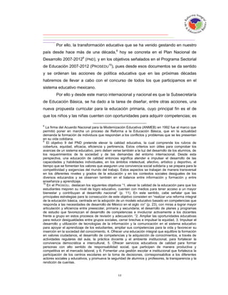 Por ello, la transformación educativa que se ha venido gestando en nuestro
país desde hace más de una década,8 hoy se concreta en el Plan Nacional de
Desarrollo 2007-20129 (PND), y en los objetivos señalados en el Programa Sectorial
de Educación 2007-2012 (PROSEDU10), pues desde esos documentos se da sentido
y se ordenan las acciones de política educativa que en las próximas décadas
habremos de llevar a cabo con el concurso de todos los que participamos en el
sistema educativo mexicano.
        Por ello y desde este marco internacional y nacional es que la Subsecretaría
de Educación Básica, se ha dado a la tarea de diseñar, entre otras acciones, una
nueva propuesta curricular para la educación primaria, cuyo principal fin es el de
que los niños y las niñas cuenten con oportunidades para adquirir competencias; es

8
  La firma del Acuerdo Nacional para la Modernización Educativa (ANMEB) en 1992 fue el marco que
permitió poner en marcha un proceso de Reforma a la Educación Básica, que en la actualidad
demanda la formación de individuos que respondan a los conflictos y problemas que se les presentan
en su vida cotidiana.
9
   El objetivo 9 del PND pretende elevar la calidad educativa, la cual comprende los rubros de
cobertura, equidad, eficacia, eficiencia y pertinencia. Estos criterios son útiles para comprobar los
avances de un sistema educativo, pero deben verse también a la luz del desarrollo de los alumnos, de
los requerimientos de la sociedad y de las demandas del entorno internacional. Desde esta
perspectiva, una educación de calidad entonces significa atender e impulsar el desarrollo de las
capacidades y habilidades individuales, en los ámbitos intelectual, afectivo, artístico y deportivo, al
tiempo que se fomentan los valores que aseguren una convivencia social solidaria y se prepara para la
competitividad y exigencias del mundo del trabajo. Estos aspectos se trabajan de manera transversal
en los diferentes niveles y grados de la educación y en los contextos sociales desiguales de los
diversos educandos y se observan también en el balance entre información y formación y entre
enseñanza y aprendizaje.
10
   En el PROSEDU, destacan los siguientes objetivos “1. elevar la calidad de la educación para que los
estudiantes mejoren su nivel de logro educativo, cuenten con medios para tener acceso a un mayor
bienestar y contribuyan al desarrollo nacional” (p. 11). En este sentido, cabe señalar que las
principales estrategias para la consecución de este objetivo consisten en “realizar una reforma integral
de la educación básica, centrada en la adopción de un modelo educativo basado en competencias que
responda a las necesidades de desarrollo de México en el siglo XXI” (p. 23), con miras a lograr mayor
articulación y eficiencia entre preescolar, primaria y secundaria; el desarrollo de planes y programas
de estudio que favorezcan el desarrollo de competencias e involucrar activamente a los docentes
frente a grupo en estos procesos de revisión y adecuación. “2. Ampliar las oportunidades educativas
para reducir desigualdades entre grupos sociales, cerrar brechas e impulsar la equidad, 3. Impulsar el
desarrollo y utilización de tecnologías de la información y la comunicación en el sistema educativo
para apoyar el aprendizaje de los estudiantes, ampliar sus competencias para la vida y favorecer su
inserción en la sociedad del conocimiento, 4. Ofrecer una educación integral que equilibre la formación
en valores ciudadanos, el desarrollo de competencias y la adquisición de conocimientos, a través de
actividades regulares del aula, la práctica docente y el ambiente institucional, para fortalecer la
convivencia democrática e intercultural, 5. Ofrecer servicios educativos de calidad para formar
personas con alto sentido de responsabilidad social, que participen de manera productiva y
competitiva en el mercado laboral, y 6. Fomentar una gestión escolar e institucional que fortalezca la
participación de los centros escolares en la toma de decisiones, corresponsabilice a los diferentes
actores sociales y educativos, y promueva la seguridad de alumnos y profesores, la transparencia y la
rendición de cuentas.
 