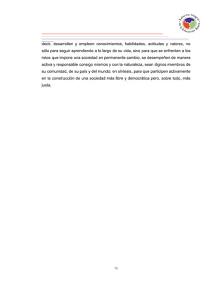 decir, desarrollen y empleen conocimientos, habilidades, actitudes y valores, no
sólo para seguir aprendiendo a lo largo de su vida, sino para que se enfrenten a los
retos que impone una sociedad en permanente cambio, se desempeñen de manera
activa y responsable consigo mismos y con la naturaleza, sean dignos miembros de
su comunidad, de su país y del mundo; en síntesis, para que participen activamente
en la construcción de una sociedad más libre y democrática pero, sobre todo, más
justa.
 