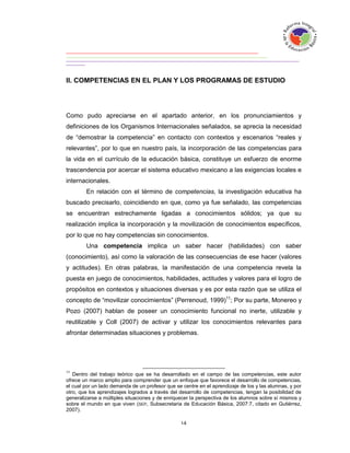 II. COMPETENCIAS EN EL PLAN Y LOS PROGRAMAS DE ESTUDIO




Como pudo apreciarse en el apartado anterior, en los pronunciamientos y
definiciones de los Organismos Internacionales señalados, se aprecia la necesidad
de “demostrar la competencia” en contacto con contextos y escenarios “reales y
relevantes”, por lo que en nuestro país, la incorporación de las competencias para
la vida en el currículo de la educación básica, constituye un esfuerzo de enorme
trascendencia por acercar el sistema educativo mexicano a las exigencias locales e
internacionales.
        En relación con el término de competencias, la investigación educativa ha
buscado precisarlo, coincidiendo en que, como ya fue señalado, las competencias
se encuentran estrechamente ligadas a conocimientos sólidos; ya que su
realización implica la incorporación y la movilización de conocimientos específicos,
por lo que no hay competencias sin conocimientos.
        Una competencia implica un saber hacer (habilidades) con saber
(conocimiento), así como la valoración de las consecuencias de ese hacer (valores
y actitudes). En otras palabras, la manifestación de una competencia revela la
puesta en juego de conocimientos, habilidades, actitudes y valores para el logro de
propósitos en contextos y situaciones diversas y es por esta razón que se utiliza el
concepto de “movilizar conocimientos” (Perrenoud, 1999)11; Por su parte, Monereo y
Pozo (2007) hablan de poseer un conocimiento funcional no inerte, utilizable y
reutilizable y Coll (2007) de activar y utilizar los conocimientos relevantes para
afrontar determinadas situaciones y problemas.




11
   Dentro del trabajo teórico que se ha desarrollado en el campo de las competencias, este autor
ofrece un marco amplio para comprender que un enfoque que favorece el desarrollo de competencias,
el cual por un lado demanda de un profesor que se centre en el aprendizaje de los y las alumnas, y por
otro, que los aprendizajes logrados a través del desarrollo de competencias, tengan la posibilidad de
generalizarse a múltiples situaciones y de enriquecer la perspectiva de los alumnos sobre sí mismos y
sobre el mundo en que viven (SEP, Subsecretaria de Educación Básica, 2007:7, citado en Gutiérrez,
2007).
 