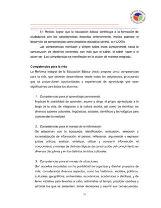 En México, lograr que la educación básica contribuya a la formación de
ciudadanos con las características descritas anteriormente, implica plantear el
desarrollo de competencias como propósito educativo central, SEP (2009).
       Las competencias movilizan y dirigen todos estos componentes hacia la
consecución de objetivos concretos; son más que el saber, el saber hacer o el
saber ser. Las competencias se manifiestan en la acción de manera integrada.


Competencias para la vida
La Reforma Integral de la Educación Básica (RIEB) propone cinco competencias
para la vida, que deberán desarrollarse desde todas las asignaturas, procurando
que se proporcionen oportunidades y experiencias de aprendizaje que sean
significativas para todos los alumnos.


   1. Competencias para el aprendizaje permanente.
   Implican la posibilidad de aprender, asumir y dirigir el propio aprendizaje a lo
   largo de la vida, de integrarse a la cultura escrita, así como de movilizar los
   diversos saberes culturales, lingüísticos, sociales, científicos y tecnológicos para
   comprender la realidad.


   2. Competencias para el manejo de la información.
   Se relacionan con la búsqueda, identificación, evaluación, selección y
   sistematización de información; el pensar, reflexionar, argumentar y expresar
   juicios críticos; analizar, sintetizar, utilizar y compartir información; el
   conocimiento y manejo de distintas lógicas de construcción del conocimiento en
   diversas disciplinas y en los distintos ámbitos culturales.


   3. Competencias para el manejo de situaciones.
   Son aquellas vinculadas con la posibilidad de organizar y diseñar proyectos de
   vida, considerando diversos aspectos, como los históricos, sociales, políticos,
   culturales, geográficos, ambientales, económicos, académicos y afectivos, y de
   tener iniciativa para llevarlos a cabo, administrar el tiempo, propiciar cambios y
   afrontar los que se presenten; tomar decisiones y asumir sus consecuencias,
 