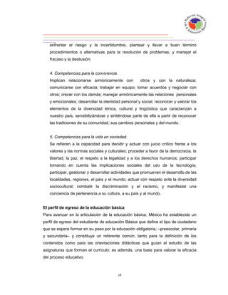 enfrentar el riesgo y la incertidumbre, plantear y llevar a buen término
   procedimientos o alternativas para la resolución de problemas, y manejar el
   fracaso y la desilusión.


   4. Competencias para la convivencia.
   Implican relacionarse armónicamente con           otros y con la naturaleza;
   comunicarse con eficacia; trabajar en equipo; tomar acuerdos y negociar con
   otros; crecer con los demás; manejar armónicamente las relaciones personales
   y emocionales; desarrollar la identidad personal y social; reconocer y valorar los
   elementos de la diversidad étnica, cultural y lingüística que caracterizan a
   nuestro país, sensibilizándose y sintiéndose parte de ella a partir de reconocer
   las tradiciones de su comunidad, sus cambios personales y del mundo.


   5. Competencias para la vida en sociedad.
   Se refieren a la capacidad para decidir y actuar con juicio crítico frente a los
   valores y las normas sociales y culturales; proceder a favor de la democracia, la
   libertad, la paz, el respeto a la legalidad y a los derechos humanos; participar
   tomando en cuenta las implicaciones sociales del uso de la tecnología;
   participar, gestionar y desarrollar actividades que promuevan el desarrollo de las
   localidades, regiones, el país y el mundo; actuar con respeto ante la diversidad
   sociocultural; combatir la discriminación y el racismo, y manifestar una
   conciencia de pertenencia a su cultura, a su país y al mundo.


El perfil de egreso de la educación básica
Para avanzar en la articulación de la educación básica, México ha establecido un
perfil de egreso del estudiante de educación Básica que define el tipo de ciudadano
que se espera formar en su paso por la educación obligatoria; –preescolar, primaria
y secundaria– y constituye un referente común, tanto para la definición de los
contenidos como para las orientaciones didácticas que guían el estudio de las
asignaturas que forman el currículo; es además, una base para valorar la eficacia
del proceso educativo.
 