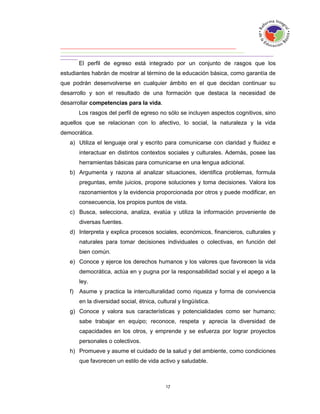 El perfil de egreso está integrado por un conjunto de rasgos que los
estudiantes habrán de mostrar al término de la educación básica, como garantía de
que podrán desenvolverse en cualquier ámbito en el que decidan continuar su
desarrollo y son el resultado de una formación que destaca la necesidad de
desarrollar competencias para la vida.
        Los rasgos del perfil de egreso no sólo se incluyen aspectos cognitivos, sino
aquellos que se relacionan con lo afectivo, lo social, la naturaleza y la vida
democrática.
   a) Utiliza el lenguaje oral y escrito para comunicarse con claridad y fluidez e
        interactuar en distintos contextos sociales y culturales. Además, posee las
        herramientas básicas para comunicarse en una lengua adicional.
   b) Argumenta y razona al analizar situaciones, identifica problemas, formula
        preguntas, emite juicios, propone soluciones y toma decisiones. Valora los
        razonamientos y la evidencia proporcionada por otros y puede modificar, en
        consecuencia, los propios puntos de vista.
   c) Busca, selecciona, analiza, evalúa y utiliza la información proveniente de
        diversas fuentes.
   d) Interpreta y explica procesos sociales, económicos, financieros, culturales y
        naturales para tomar decisiones individuales o colectivas, en función del
        bien común.
   e) Conoce y ejerce los derechos humanos y los valores que favorecen la vida
        democrática, actúa en y pugna por la responsabilidad social y el apego a la
        ley.
   f)   Asume y practica la interculturalidad como riqueza y forma de convivencia
        en la diversidad social, étnica, cultural y lingüística.
   g) Conoce y valora sus características y potencialidades como ser humano;
        sabe trabajar en equipo; reconoce, respeta y aprecia la diversidad de
        capacidades en los otros, y emprende y se esfuerza por lograr proyectos
        personales o colectivos.
   h) Promueve y asume el cuidado de la salud y del ambiente, como condiciones
        que favorecen un estilo de vida activo y saludable.
 