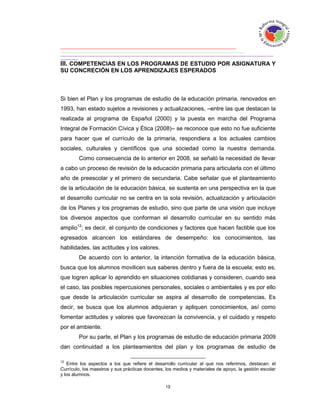 III. COMPETENCIAS EN LOS PROGRAMAS DE ESTUDIO POR ASIGNATURA Y
SU CONCRECIÓN EN LOS APRENDIZAJES ESPERADOS



Si bien el Plan y los programas de estudio de la educación primaria, renovados en
1993, han estado sujetos a revisiones y actualizaciones, –entre las que destacan la
realizada al programa de Español (2000) y la puesta en marcha del Programa
Integral de Formación Cívica y Ética (2008)– se reconoce que esto no fue suficiente
para hacer que el currículo de la primaria, respondiera a los actuales cambios
sociales, culturales y científicos que una sociedad como la nuestra demanda.
        Como consecuencia de lo anterior en 2008, se señaló la necesidad de llevar
a cabo un proceso de revisión de la educación primaria para articularla con el último
año de preescolar y el primero de secundaria. Cabe señalar que el planteamiento
de la articulación de la educación básica, se sustenta en una perspectiva en la que
el desarrollo curricular no se centra en la sola revisión, actualización y articulación
de los Planes y los programas de estudio, sino que parte de una visión que incluye
los diversos aspectos que conforman el desarrollo curricular en su sentido más
amplio12; es decir, el conjunto de condiciones y factores que hacen factible que los
egresados alcancen los estándares de desempeño: los conocimientos, las
habilidades, las actitudes y los valores.
        De acuerdo con lo anterior, la intención formativa de la educación básica,
busca que los alumnos movilicen sus saberes dentro y fuera de la escuela; esto es,
que logren aplicar lo aprendido en situaciones cotidianas y consideren, cuando sea
el caso, las posibles repercusiones personales, sociales o ambientales y es por ello
que desde la articulación curricular se aspira al desarrollo de competencias. Es
decir, se busca que los alumnos adquieran y apliquen conocimientos, así como
fomentar actitudes y valores que favorezcan la convivencia, y el cuidado y respeto
por el ambiente.
        Por su parte, el Plan y los programas de estudio de educación primaria 2009
dan continuidad a los planteamientos del plan y los programas de estudio de

12
   Entre los aspectos a los que refiere el desarrollo curricular al que nos referimos, destacan: el
Currículo, los maestros y sus prácticas docentes, los medios y materiales de apoyo, la gestión escolar
y los alumnos.
 