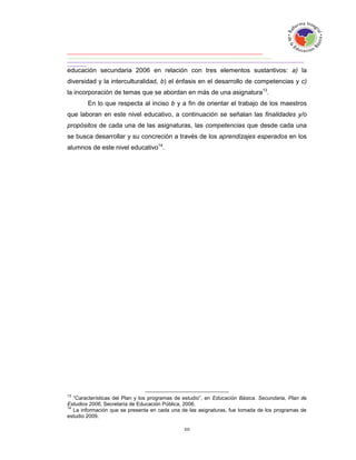 educación secundaria 2006 en relación con tres elementos sustantivos: a) la
diversidad y la interculturalidad, b) el énfasis en el desarrollo de competencias y c)
la incorporación de temas que se abordan en más de una asignatura13.
        En lo que respecta al inciso b y a fin de orientar el trabajo de los maestros
que laboran en este nivel educativo, a continuación se señalan las finalidades y/o
propósitos de cada una de las asignaturas, las competencias que desde cada una
se busca desarrollar y su concreción a través de los aprendizajes esperados en los
alumnos de este nivel educativo14.




13
   “Características del Plan y los programas de estudio”, en Educación Básica. Secundaria, Plan de
Estudios 2006, Secretaría de Educación Pública, 2006.
14
   La información que se presenta en cada una de las asignaturas, fue tomada de los programas de
estudio 2009.
 