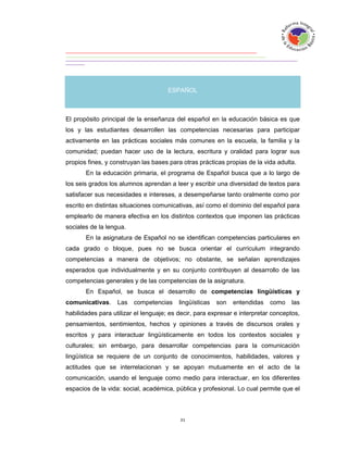 ESPAÑOL



El propósito principal de la enseñanza del español en la educación básica es que
los y las estudiantes desarrollen las competencias necesarias para participar
activamente en las prácticas sociales más comunes en la escuela, la familia y la
comunidad; puedan hacer uso de la lectura, escritura y oralidad para lograr sus
propios fines, y construyan las bases para otras prácticas propias de la vida adulta.
       En la educación primaria, el programa de Español busca que a lo largo de
los seis grados los alumnos aprendan a leer y escribir una diversidad de textos para
satisfacer sus necesidades e intereses, a desempeñarse tanto oralmente como por
escrito en distintas situaciones comunicativas, así como el dominio del español para
emplearlo de manera efectiva en los distintos contextos que imponen las prácticas
sociales de la lengua.
       En la asignatura de Español no se identifican competencias particulares en
cada grado o bloque, pues no se busca orientar el currículum integrando
competencias a manera de objetivos; no obstante, se señalan aprendizajes
esperados que individualmente y en su conjunto contribuyen al desarrollo de las
competencias generales y de las competencias de la asignatura.
       En Español, se busca el desarrollo de competencias lingüísticas y
comunicativas.     Las   competencias     lingüísticas   son   entendidas   como    las
habilidades para utilizar el lenguaje; es decir, para expresar e interpretar conceptos,
pensamientos, sentimientos, hechos y opiniones a través de discursos orales y
escritos y para interactuar lingüísticamente en todos los contextos sociales y
culturales; sin embargo, para desarrollar competencias para la comunicación
lingüística se requiere de un conjunto de conocimientos, habilidades, valores y
actitudes que se interrelacionan y se apoyan mutuamente en el acto de la
comunicación, usando el lenguaje como medio para interactuar, en los diferentes
espacios de la vida: social, académica, pública y profesional. Lo cual permite que el
 