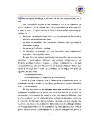 programa de español contribuya al desarrollo de las cinco competencias para la
vida.
        Las competencias lingüísticas que plantean el Plan y los Programas de
estudio de Español 2009, giran en torno a la comunicación oral, la comprensión
lectora y la producción de textos propios. Específicamente se busca desarrollar en
los alumnos:
       El empleo del lenguaje como medio para comunicarse (en forma oral y
        escrita) y como medio para aprender.
       La toma de decisiones con información suficiente para expresarse e
        interpretar mensajes.
       La comunicación afectiva y efectiva.
       La utilización del lenguaje como una herramienta para representarse,
        interpretar y comprender la realidad.
        De esta forma se pretende que los alumnos desarrollen las competencias
lingüísticas y comunicativas necesarias para participar eficazmente en las
diferentes prácticas sociales de lenguaje, escolares y extraescolares, en las que
son susceptibles de intervenir. Atendiendo a las diversas funciones y formas que
adopta el lenguaje oral y escrito; el aprendizaje de la lengua sirve para los
siguientes dos propósitos:
        o Para la comunicación, y
        o Como vehículo para la adquisición de conocimientos.
   En este programa se destaca que el desarrollo de competencias no es un
espacio exclusivo de la escuela, es un proceso que se observa en todas las esferas
de acción de las personas.
        En esta asignatura los aprendizajes esperados establecen los aspectos
observables esenciales que se espera que logren los alumnos en términos de
competencias como resultado del trabajo en uno o más proyectos didácticos y, por
lo tanto, constituyen un referente fundamental, tanto para la planeación como para
la evaluación. En el programa de Español están indicados para cada proyecto y se
espera que los alcancen con el desarrollo de las secuencias didácticas planteadas;
sin embargo, cabe señalar que los aprendizajes esperados constituyen un continuo
que no necesariamente se corresponde uno a uno con cada proyecto, bloque o
 