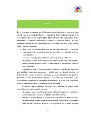 MATEMÁTICAS




En el programa se destaca que la formación matemática que le permita a cada
miembro de la comunidad enfrentar y responder a determinados problemas de la
vida moderna dependerá, en gran parte, de los conocimientos adquiridos y de las
habilidades y actitudes desarrolladas durante la educación básica. Por ello,
mediante el estudio de las matemáticas en la educación básica se busca que los
niños y jóvenes desarrollen:
      Una forma de pensamiento que les permita interpretar y comunicar
       matemáticamente situaciones que se presentan en diversos entornos
       socioculturales.
      Técnicas adecuadas para reconocer, plantear y resolver problemas.
      Una actitud positiva hacia el estudio de esta disciplina y de colaboración y
       crítica, tanto en el ámbito social y cultural en que se desempeñen como en
       otros diferentes.
       Para lograr lo anterior, la escuela deberá brindar condiciones que garanticen
una actividad matemática autónoma y flexible, esto es, deberá propiciar un
ambiente en el que los alumnos formulen y validen conjeturas, se planteen
preguntas, utilicen procedimientos propios y adquieran las herramientas y los
conocimientos matemáticos socialmente establecidos, a la vez que comunican,
analizan e interpretan ideas y procedimientos de resolución.
       En su paso por la educación primaria y como resultado del estudio de las
matemáticas, se espera que los alumnos:
      Conozcan y sepan usar las propiedades del sistema decimal de numeración
       para interpretar o comunicar cantidades en distintas formas.
      Utilicen de manera flexible el cálculo mental, la estimación de resultados y
       las operaciones escritas con números naturales, fraccionarios y decimales,
       para resolver problemas aditivos o multiplicativos; en el caso de éstos
 
