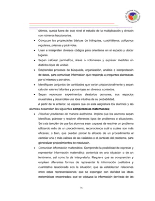 últimos, queda fuera de este nivel el estudio de la multiplicación y división
       con números fraccionarios.
      Conozcan las propiedades básicas de triángulos, cuadriláteros, polígonos
       regulares, prismas y pirámides.
      Usen e interpreten diversos códigos para orientarse en el espacio y ubicar
       lugares.
      Sepan calcular perímetros, áreas o volúmenes y expresar medidas en
       distintos tipos de unidad.
      Emprendan procesos de búsqueda, organización, análisis e interpretación
       de datos, para comunicar información que responda a preguntas planteadas
       por sí mismos y por otros.
      Identifiquen conjuntos de cantidades que varían proporcionalmente y sepan
       calcular valores faltantes y porcentajes en diversos contextos.
      Sepan      reconocer   experimentos   aleatorios   comunes,       sus   espacios
       muestrales y desarrollen una idea intuitiva de su probabilidad.
       A partir de lo anterior, se espera que en esta asignatura los alumnos y las
alumnas desarrollen las siguientes competencias matemáticas:
      Resolver problemas de manera autónoma. Implica que los alumnos sepan
       identificar, plantear y resolver diferentes tipos de problemas o situaciones.
       Se trata también de que los alumnos sean capaces de resolver un problema
       utilizando más de un procedimiento, reconociendo cuál o cuáles son más
       eficaces; o bien, que puedan probar la eficacia de un procedimiento al
       cambiar uno o más valores de las variables o el contexto del problema, para
       generalizar procedimientos de resolución.
      Comunicar información matemática. Comprende la posibilidad de expresar y
       representar información matemática contenida en una situación o de un
       fenómeno, así como la de interpretarla. Requiere que se comprendan y
       empleen diferentes formas de representar la información cualitativa y
       cuantitativa relacionada con la situación; que se establezcan relaciones
       entre estas representaciones; que se expongan con claridad las ideas
       matemáticas encontradas; que se deduzca la información derivada de las
 