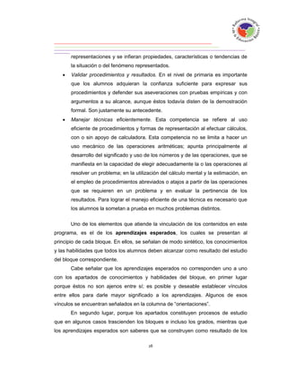 representaciones y se infieran propiedades, características o tendencias de
       la situación o del fenómeno representados.
      Validar procedimientos y resultados. En el nivel de primaria es importante
       que los alumnos adquieran la confianza suficiente para expresar sus
       procedimientos y defender sus aseveraciones con pruebas empíricas y con
       argumentos a su alcance, aunque éstos todavía disten de la demostración
       formal. Son justamente su antecedente.
      Manejar técnicas eficientemente. Esta competencia se refiere al uso
       eficiente de procedimientos y formas de representación al efectuar cálculos,
       con o sin apoyo de calculadora. Esta competencia no se limita a hacer un
       uso mecánico de las operaciones aritméticas; apunta principalmente al
       desarrollo del significado y uso de los números y de las operaciones, que se
       manifiesta en la capacidad de elegir adecuadamente la o las operaciones al
       resolver un problema; en la utilización del cálculo mental y la estimación, en
       el empleo de procedimientos abreviados o atajos a partir de las operaciones
       que se requieren en un problema y en evaluar la pertinencia de los
       resultados. Para lograr el manejo eficiente de una técnica es necesario que
       los alumnos la sometan a prueba en muchos problemas distintos.


       Uno de los elementos que atiende la vinculación de los contenidos en este
programa, es el de los aprendizajes esperados, los cuales se presentan al
principio de cada bloque. En ellos, se señalan de modo sintético, los conocimientos
y las habilidades que todos los alumnos deben alcanzar como resultado del estudio
del bloque correspondiente.
       Cabe señalar que los aprendizajes esperados no corresponden uno a uno
con los apartados de conocimientos y habilidades del bloque, en primer lugar
porque éstos no son ajenos entre sí; es posible y deseable establecer vínculos
entre ellos para darle mayor significado a los aprendizajes. Algunos de esos
vínculos se encuentran señalados en la columna de “orientaciones”.
       En segundo lugar, porque los apartados constituyen procesos de estudio
que en algunos casos trascienden los bloques e incluso los grados, mientras que
los aprendizajes esperados son saberes que se construyen como resultado de los
 