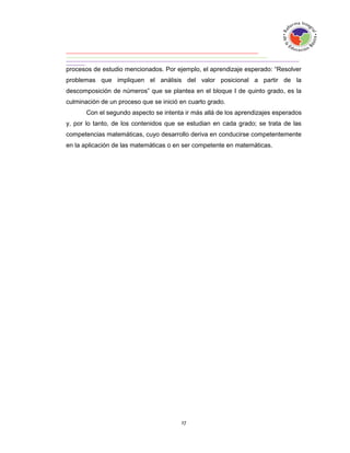 procesos de estudio mencionados. Por ejemplo, el aprendizaje esperado: “Resolver
problemas que impliquen el análisis del valor posicional a partir de la
descomposición de números” que se plantea en el bloque I de quinto grado, es la
culminación de un proceso que se inició en cuarto grado.
       Con el segundo aspecto se intenta ir más allá de los aprendizajes esperados
y, por lo tanto, de los contenidos que se estudian en cada grado; se trata de las
competencias matemáticas, cuyo desarrollo deriva en conducirse competentemente
en la aplicación de las matemáticas o en ser competente en matemáticas.
 