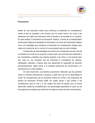 Presentación




Hablar de una educación básica que contribuya al desarrollo de competencias,
remite al tipo de sociedad y ser humano que se quiere formar; así como a las
relaciones que habría que favorecer entre la escuela y la sociedad en su conjunto.
En este sentido, la Secretaría de Educación Pública, a través de la Subsecretaría
de Educación Básica ha planteado la Articulación Curricular de la Educación Básica
como una estrategia que contribuye al desarrollo de competencias amplias para
mejorar la manera de vivir y convivir en una sociedad cada vez más compleja.
       El desarrollo de esta estrategia se enmarca en la trayectoria que por más de
una década el mundo en su conjunto y nuestro país, han asumido para responder a
las necesidades y desafíos que implican preparar a los niños y a los jóvenes para
que vivan en una sociedad que les demanda la movilización de saberes,
habilidades, actitudes y valores para que desarrollen la capacidad de aprender
permanentemente, hagan frente a la creciente producción de conocimiento y lo
aprovechen en su vida cotidiana.
       En este documento, sus lectores encontrarán referentes que les permitan
ubicar el contexto internacional y nacional, a partir del cual se ha desarrollado la
noción de competencias que se encuentra inserta en el Plan y los programas de
estudio de Educación Primaria 2009, los cuales ubican y dan sentido a las
competencias para la vida y a los rasgos del perfil de egreso que se busca
desarrollar, desde las competencias y los aprendizajes esperados en cada uno de
los programas de estudio que conforman el mapa curricular de este nivel educativo.
 