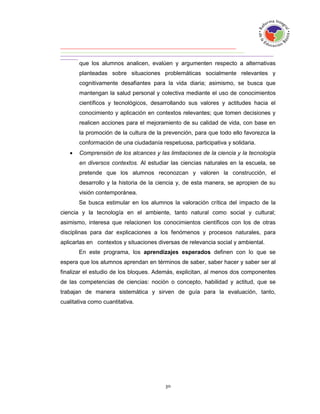 que los alumnos analicen, evalúen y argumenten respecto a alternativas
       planteadas sobre situaciones problemáticas socialmente relevantes y
       cognitivamente desafiantes para la vida diaria; asimismo, se busca que
       mantengan la salud personal y colectiva mediante el uso de conocimientos
       científicos y tecnológicos, desarrollando sus valores y actitudes hacia el
       conocimiento y aplicación en contextos relevantes; que tomen decisiones y
       realicen acciones para el mejoramiento de su calidad de vida, con base en
       la promoción de la cultura de la prevención, para que todo ello favorezca la
       conformación de una ciudadanía respetuosa, participativa y solidaria.
      Comprensión de los alcances y las limitaciones de la ciencia y la tecnología
       en diversos contextos. Al estudiar las ciencias naturales en la escuela, se
       pretende que los alumnos reconozcan y valoren la construcción, el
       desarrollo y la historia de la ciencia y, de esta manera, se apropien de su
       visión contemporánea.
       Se busca estimular en los alumnos la valoración crítica del impacto de la
ciencia y la tecnología en el ambiente, tanto natural como social y cultural;
asimismo, interesa que relacionen los conocimientos científicos con los de otras
disciplinas para dar explicaciones a los fenómenos y procesos naturales, para
aplicarlas en contextos y situaciones diversas de relevancia social y ambiental.
       En este programa, los aprendizajes esperados definen con lo que se
espera que los alumnos aprendan en términos de saber, saber hacer y saber ser al
finalizar el estudio de los bloques. Además, explicitan, al menos dos componentes
de las competencias de ciencias: noción o concepto, habilidad y actitud, que se
trabajan de manera sistemática y sirven de guía para la evaluación, tanto,
cualitativa como cuantitativa.
 