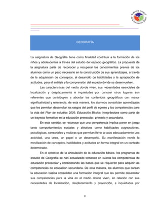 GEOGRAFÍA




La asignatura de Geografía tiene como finalidad contribuir a la formación de los
niños y adolescentes a través del estudio del espacio geográfico. La propuesta de
la asignatura parte de reconocer y recuperar los conocimientos previos de los
alumnos como un paso necesario en la construcción de sus aprendizajes, a través
de la adquisición de conceptos, el desarrollo de habilidades y la apropiación de
actitudes, para el análisis y la comprensión del espacio donde se desenvuelven.
       Las características del medio donde viven, sus necesidades esenciales de
localización y desplazamiento e inquietudes por conocer otros lugares son
referentes que contribuyen a abordar los contenidos geográficos con mayor
significatividad y relevancia, de esta manera, los alumnos consolidan aprendizajes
que les permitan desarrollar los rasgos del perfil de egreso y las competencias para
la vida del Plan de estudios 2009. Educación Básica, integrándose como parte de
un trayecto formativo en la educación preescolar, primaria y secundaria.
       En este sentido, se reconoce que una competencia implica poner en juego
tanto comportamientos sociales y afectivos como habilidades cognoscitivas,
psicológicas, sensoriales y motoras que permitan llevar a cabo adecuadamente una
actividad, una tarea, un papel o un desempeño. Su manifestación revela la
movilización de conceptos, habilidades y actitudes en forma integral en un contexto
determinado.
       En el contexto de la articulación de la educación básica, los programas de
estudio de Geografía se han actualizado tomando en cuenta las competencias de
educación preescolar y considerando las bases que se requieren para adquirir las
competencias de educación secundaria. De esta manera, los alumnos que cursan
la educación básica consolidan una formación integral que les permite desarrollar
sus competencias para la vida en el medio donde viven, en relación con sus
necesidades de localización, desplazamiento y prevención, e inquietudes por
 